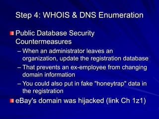 Step 4: WHOIS & DNS Enumeration
Public Database Security
Countermeasures
– When an administrator leaves an
organization, update the registration database
– That prevents an ex-employee from changing
domain information
– You could also put in fake "honeytrap" data in
the registration
eBay's domain was hijacked (link Ch 1z1)
 
