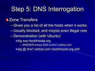 Step 5: DNS Interrogation
Zone Transfers
– Gives you a list of all the hosts when it works
– Usually blocked, and maybe even illegal now
– Demonstration (with Ubuntu)
dig soa hackthissite.org
– ANSWER shows SOA is dns1.nettica.com
dig @ dns1.nettica.com hackthissite.org axfr
 