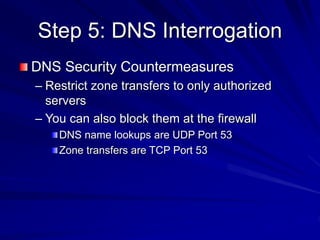 Step 5: DNS Interrogation
DNS Security Countermeasures
– Restrict zone transfers to only authorized
servers
– You can also block them at the firewall
DNS name lookups are UDP Port 53
Zone transfers are TCP Port 53
 
