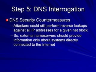 Step 5: DNS Interrogation
DNS Security Countermeasures
– Attackers could still perform reverse lookups
against all IP addresses for a given net block
– So, external nameservers should provide
information only about systems directly
connected to the Internet
 