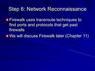 Step 6: Network Reconnaissance
Firewalk uses traceroute techniques to
find ports and protocols that get past
firewalls
We will discuss Firewalk later (Chapter 11)
 