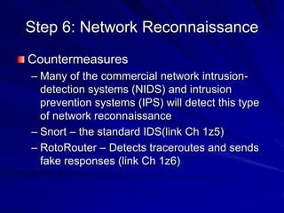 Step 6: Network Reconnaissance
Countermeasures
– Many of the commercial network intrusion-
detection systems (NIDS) and intrusion
prevention systems (IPS) will detect this type
of network reconnaissance
– Snort – the standard IDS(link Ch 1z5)
– RotoRouter – Detects traceroutes and sends
fake responses (link Ch 1z6)
 