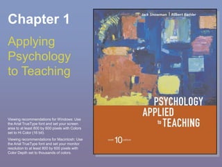 Chapter 1
Applying
Psychology
to Teaching
Viewing recommendations for Windows: Use
the Arial TrueType font and set your screen
area to at least 800 by 600 pixels with Colors
set to Hi Color (16 bit).
Viewing recommendations for Macintosh: Use
the Arial TrueType font and set your monitor
resolution to at least 800 by 600 pixels with
Color Depth set to thousands of colors.
 