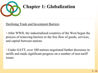 1 - 10
Chapter 1: Globalization
Declining Trade and Investment Barriers
• After WWII, the industrialized countries of the West began the
process of removing barriers to the free flow of goods, services,
and capital between nations
• Under GATT, over 100 nations negotiated further decreases in
tariffs and made significant progress on a number of non-tariff
issues
 