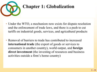 1 - 11
Chapter 1: Globalization
• Under the WTO, a mechanism now exists for dispute resolution
and the enforcement of trade laws, and there is a push to cut
tariffs on industrial goods, services, and agricultural products
• Removal of barriers to trade has contributed to increased
international trade (the export of goods or services to
consumers in another country), world output, and foreign
direct investment (the investing of resources and business
activities outside a firm’s home country)
 