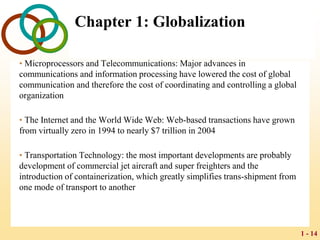 1 - 14
Chapter 1: Globalization
• Microprocessors and Telecommunications: Major advances in
communications and information processing have lowered the cost of global
communication and therefore the cost of coordinating and controlling a global
organization
• The Internet and the World Wide Web: Web-based transactions have grown
from virtually zero in 1994 to nearly $7 trillion in 2004
• Transportation Technology: the most important developments are probably
development of commercial jet aircraft and super freighters and the
introduction of containerization, which greatly simplifies trans-shipment from
one mode of transport to another
 