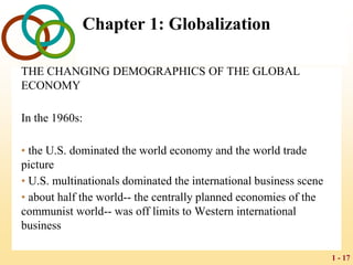 1 - 17
Chapter 1: Globalization
THE CHANGING DEMOGRAPHICS OF THE GLOBAL
ECONOMY
In the 1960s:
• the U.S. dominated the world economy and the world trade
picture
• U.S. multinationals dominated the international business scene
• about half the world-- the centrally planned economies of the
communist world-- was off limits to Western international
business
 