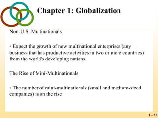 1 - 23
Chapter 1: Globalization
Non-U.S. Multinationals
• Expect the growth of new multinational enterprises (any
business that has productive activities in two or more countries)
from the world's developing nations
The Rise of Mini-Multinationals
• The number of mini-multinationals (small and medium-sized
companies) is on the rise
 