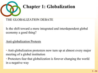 1 - 26
Chapter 1: Globalization
THE GLOBALIZATION DEBATE
Is the shift toward a more integrated and interdependent global
economy a good thing?
Anti-globalization Protests
• Anti-globalization protesters now turn up at almost every major
meeting of a global institution
• Protesters fear that globalization is forever changing the world
in a negative way
 