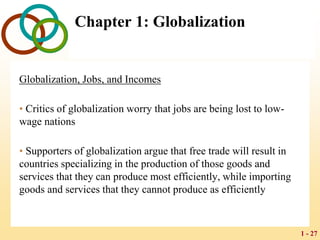1 - 27
Chapter 1: Globalization
Globalization, Jobs, and Incomes
• Critics of globalization worry that jobs are being lost to low-
wage nations
• Supporters of globalization argue that free trade will result in
countries specializing in the production of those goods and
services that they can produce most efficiently, while importing
goods and services that they cannot produce as efficiently
 