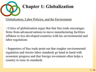 1 - 28
Chapter 1: Globalization
Globalization, Labor Policies, and the Environment
• Critics of globalization argue that that free trade encourages
firms from advanced nations to move manufacturing facilities
offshore to less developed countries with lax environmental and
labor regulations
• Supporters of free trade point out that tougher environmental
regulation and stricter labor standards go hand in hand with
economic progress and that foreign investment often helps a
country to raise its standards
 
