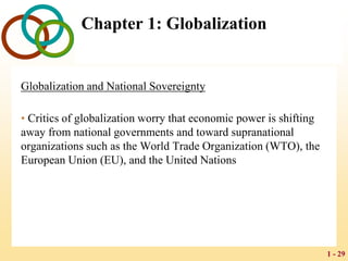 1 - 29
Chapter 1: Globalization
Globalization and National Sovereignty
• Critics of globalization worry that economic power is shifting
away from national governments and toward supranational
organizations such as the World Trade Organization (WTO), the
European Union (EU), and the United Nations
 
