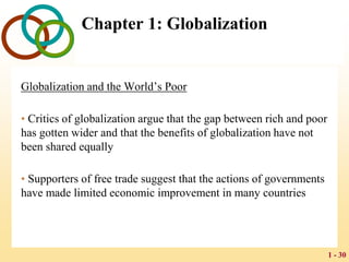 1 - 30
Chapter 1: Globalization
Globalization and the World’s Poor
• Critics of globalization argue that the gap between rich and poor
has gotten wider and that the benefits of globalization have not
been shared equally
• Supporters of free trade suggest that the actions of governments
have made limited economic improvement in many countries
 