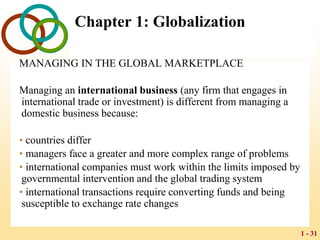 1 - 31
Chapter 1: Globalization
MANAGING IN THE GLOBAL MARKETPLACE
Managing an international business (any firm that engages in
international trade or investment) is different from managing a
domestic business because:
• countries differ
• managers face a greater and more complex range of problems
• international companies must work within the limits imposed by
governmental intervention and the global trading system
• international transactions require converting funds and being
susceptible to exchange rate changes
 