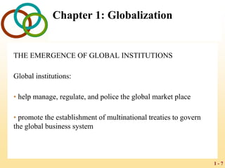 1 - 7
Chapter 1: Globalization
THE EMERGENCE OF GLOBAL INSTITUTIONS
Global institutions:
• help manage, regulate, and police the global market place
• promote the establishment of multinational treaties to govern
the global business system
 