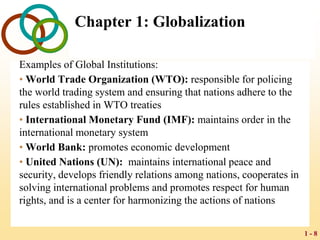 1 - 8
Chapter 1: Globalization
Examples of Global Institutions:
• World Trade Organization (WTO): responsible for policing
the world trading system and ensuring that nations adhere to the
rules established in WTO treaties
• International Monetary Fund (IMF): maintains order in the
international monetary system
• World Bank: promotes economic development
• United Nations (UN): maintains international peace and
security, develops friendly relations among nations, cooperates in
solving international problems and promotes respect for human
rights, and is a center for harmonizing the actions of nations
 