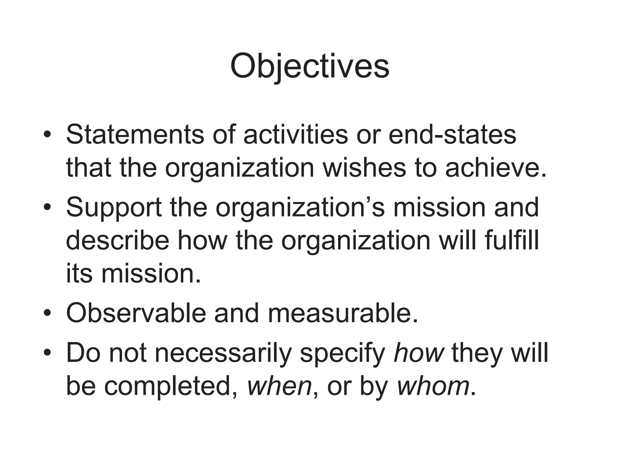 Objectives
• Statements of activities or end-states
that the organization wishes to achieve.
• Support the organization’s mission and
describe how the organization will fulfill
its mission.
• Observable and measurable.
• Do not necessarily specify how they will
be completed, when, or by whom.
 