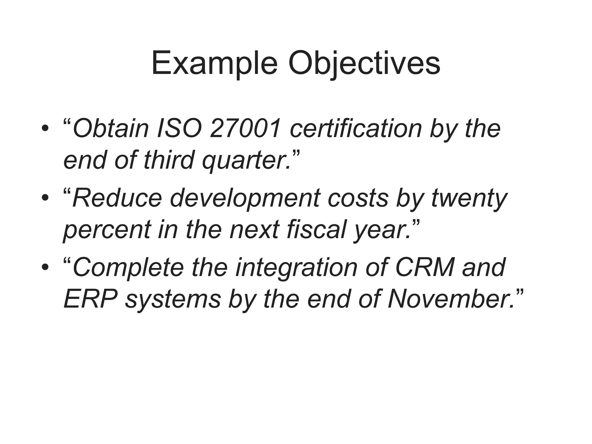 Example Objectives
• “Obtain ISO 27001 certification by the
end of third quarter.”
• “Reduce development costs by twenty
percent in the next fiscal year.”
• “Complete the integration of CRM and
ERP systems by the end of November.”
 