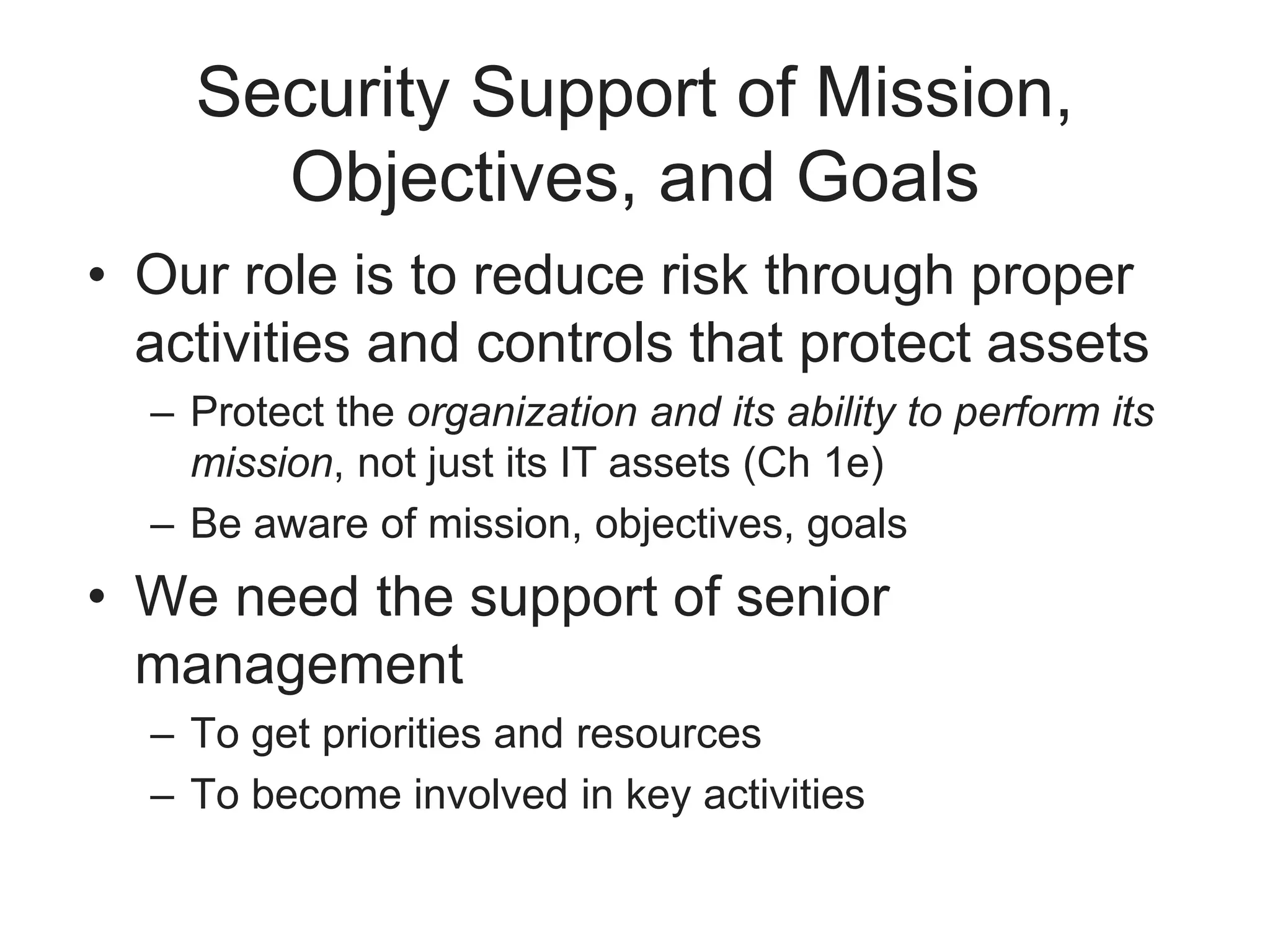 Security Support of Mission,
Objectives, and Goals
• Our role is to reduce risk through proper
activities and controls that protect assets
– Protect the organization and its ability to perform its
mission, not just its IT assets (Ch 1e)
– Be aware of mission, objectives, goals
• We need the support of senior
management
– To get priorities and resources
– To become involved in key activities
 