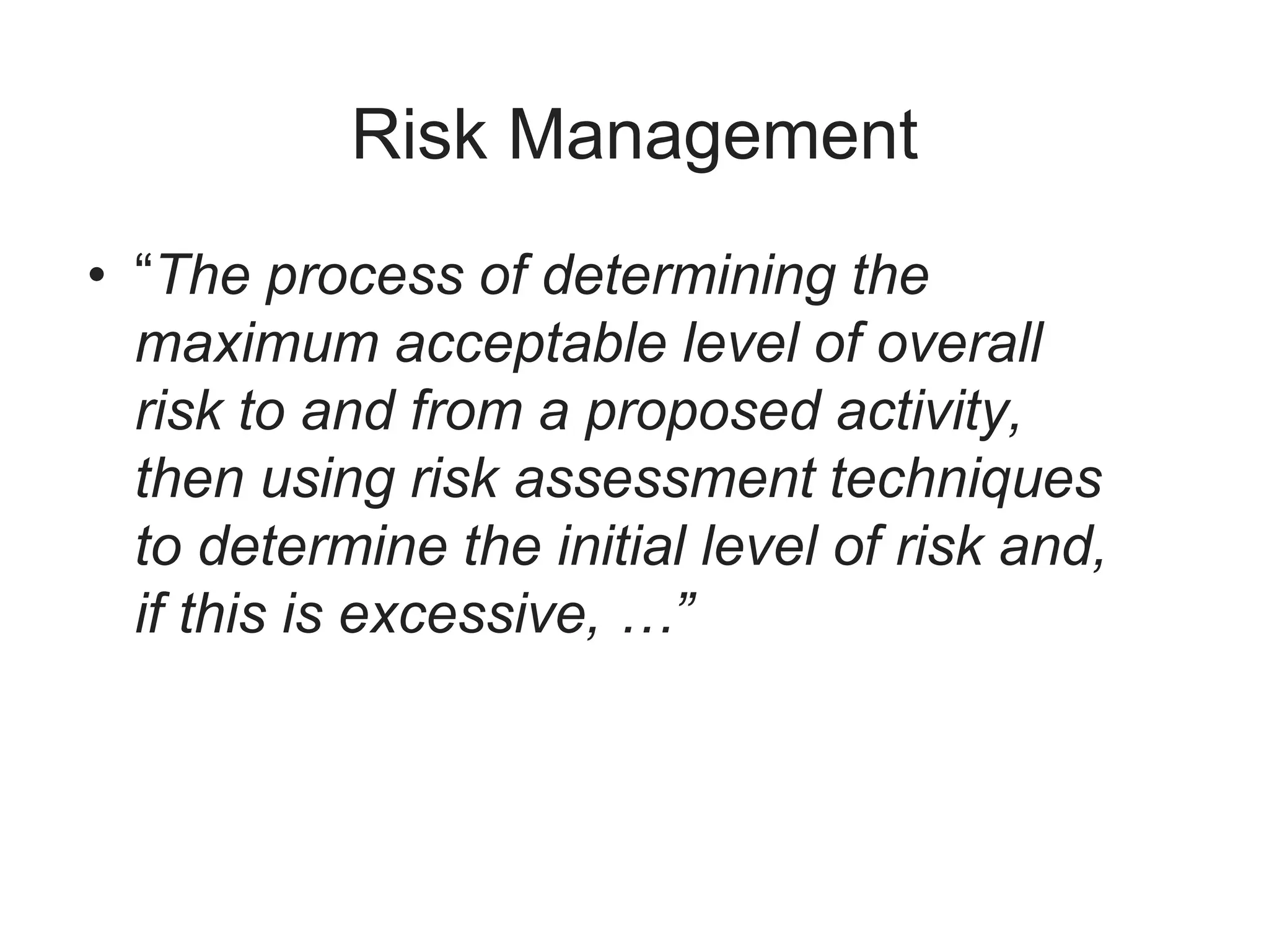 Risk Management
• “The process of determining the
maximum acceptable level of overall
risk to and from a proposed activity,
then using risk assessment techniques
to determine the initial level of risk and,
if this is excessive, …”
 