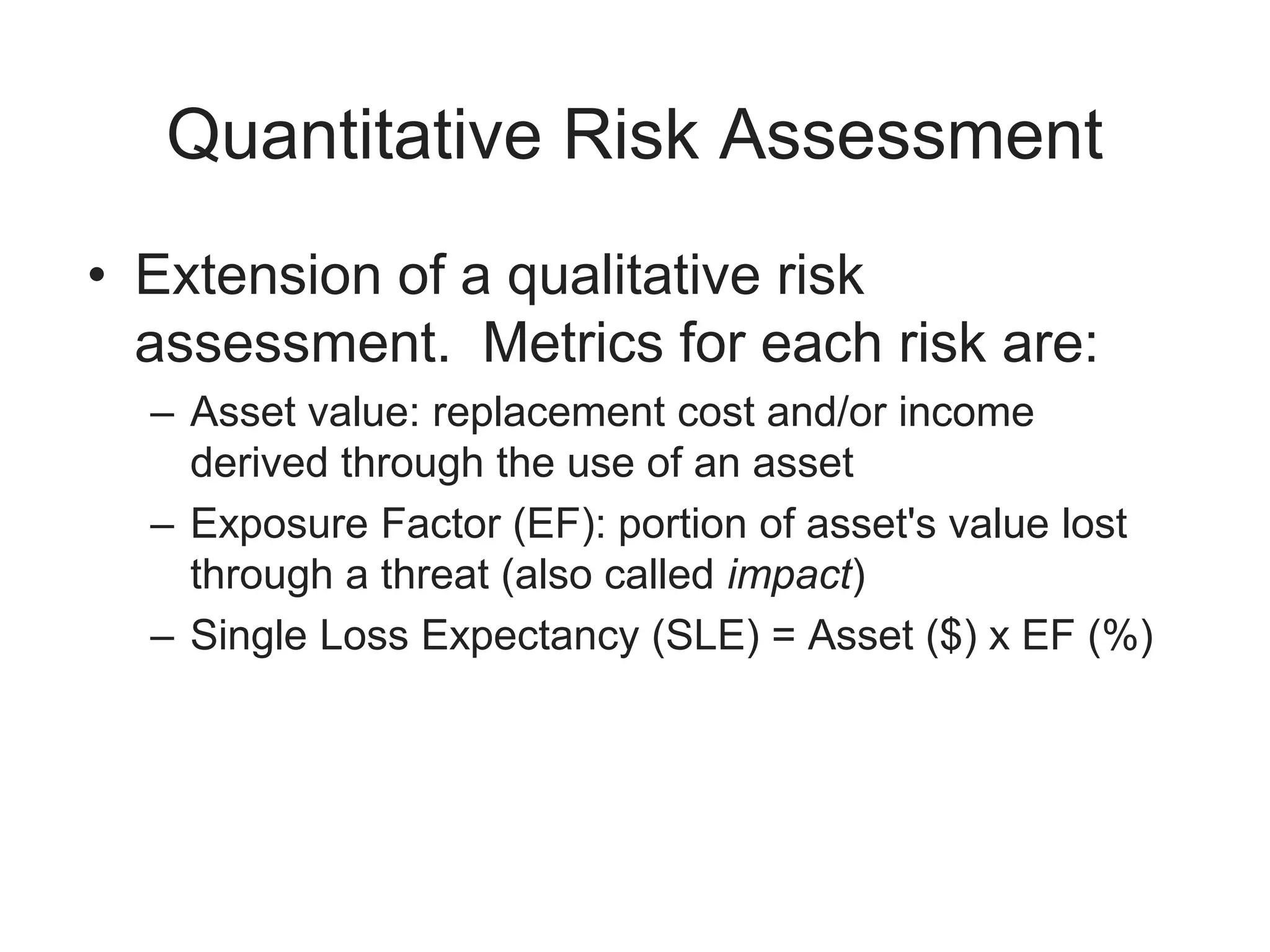 Quantitative Risk Assessment
• Extension of a qualitative risk
assessment. Metrics for each risk are:
– Asset value: replacement cost and/or income
derived through the use of an asset
– Exposure Factor (EF): portion of asset's value lost
through a threat (also called impact)
– Single Loss Expectancy (SLE) = Asset ($) x EF (%)
 