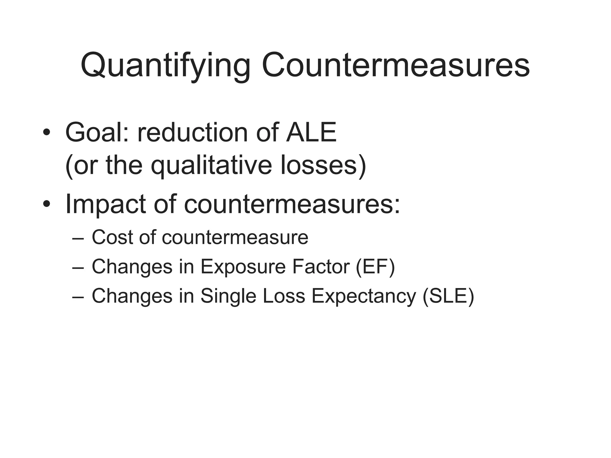 Quantifying Countermeasures
• Goal: reduction of ALE
(or the qualitative losses)
• Impact of countermeasures:
– Cost of countermeasure
– Changes in Exposure Factor (EF)
– Changes in Single Loss Expectancy (SLE)
 