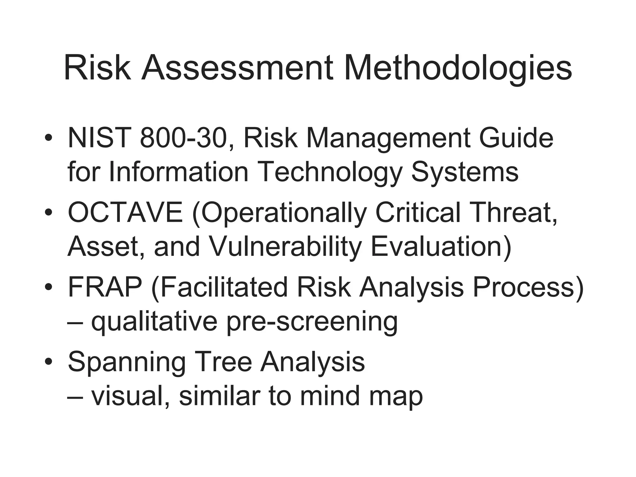 Risk Assessment Methodologies
• NIST 800-30, Risk Management Guide
for Information Technology Systems
• OCTAVE (Operationally Critical Threat,
Asset, and Vulnerability Evaluation)
• FRAP (Facilitated Risk Analysis Process)
– qualitative pre-screening
• Spanning Tree Analysis
– visual, similar to mind map
 