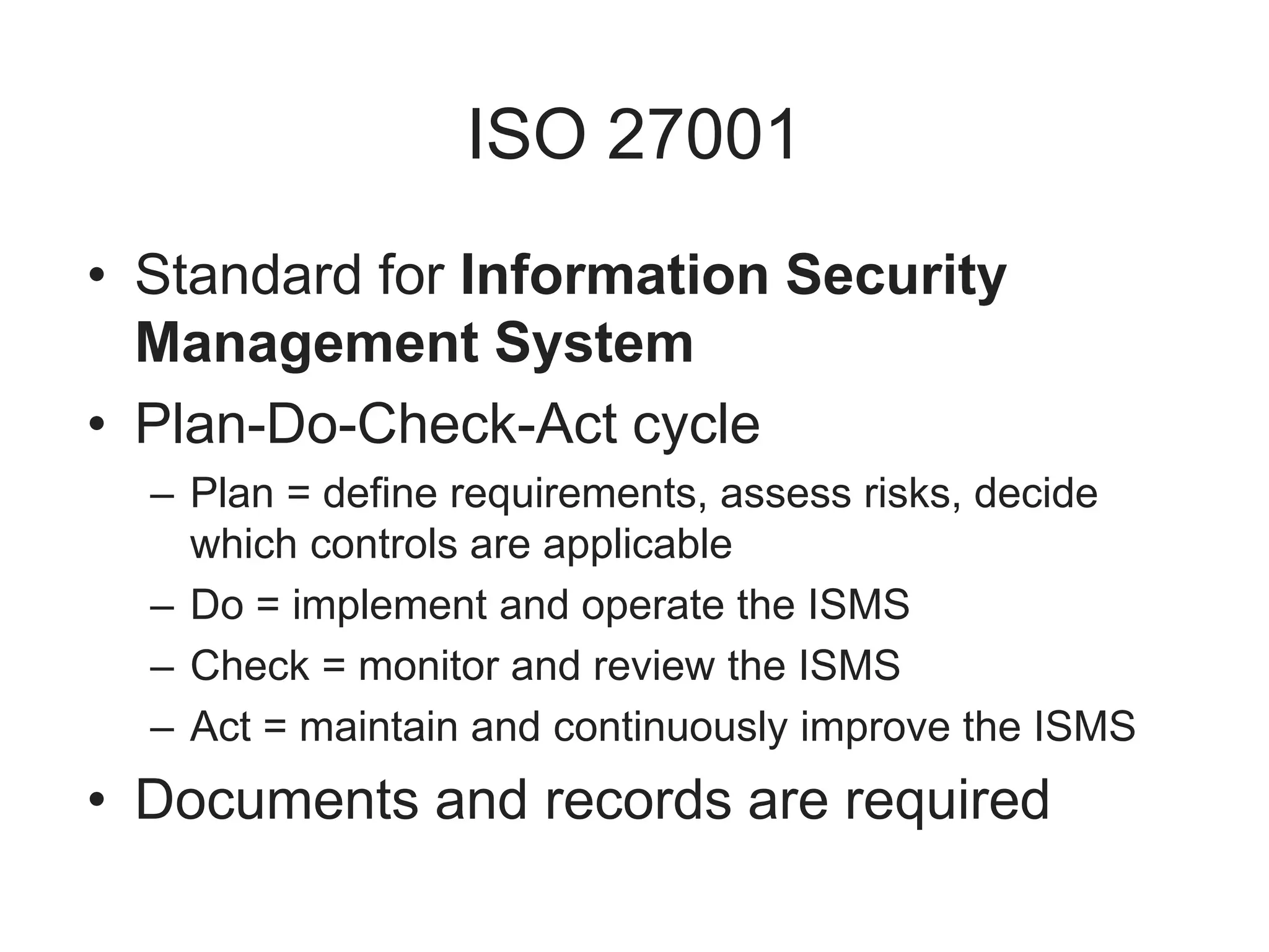 ISO 27001
• Standard for Information Security
Management System
• Plan-Do-Check-Act cycle
– Plan = define requirements, assess risks, decide
which controls are applicable
– Do = implement and operate the ISMS
– Check = monitor and review the ISMS
– Act = maintain and continuously improve the ISMS
• Documents and records are required
 