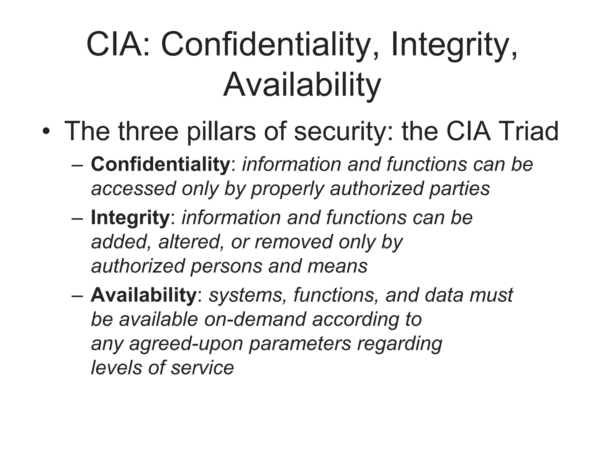CIA: Confidentiality, Integrity,
Availability
• The three pillars of security: the CIA Triad
– Confidentiality: information and functions can be
accessed only by properly authorized parties
– Integrity: information and functions can be
added, altered, or removed only by
authorized persons and means
– Availability: systems, functions, and data must
be available on-demand according to
any agreed-upon parameters regarding
levels of service
 