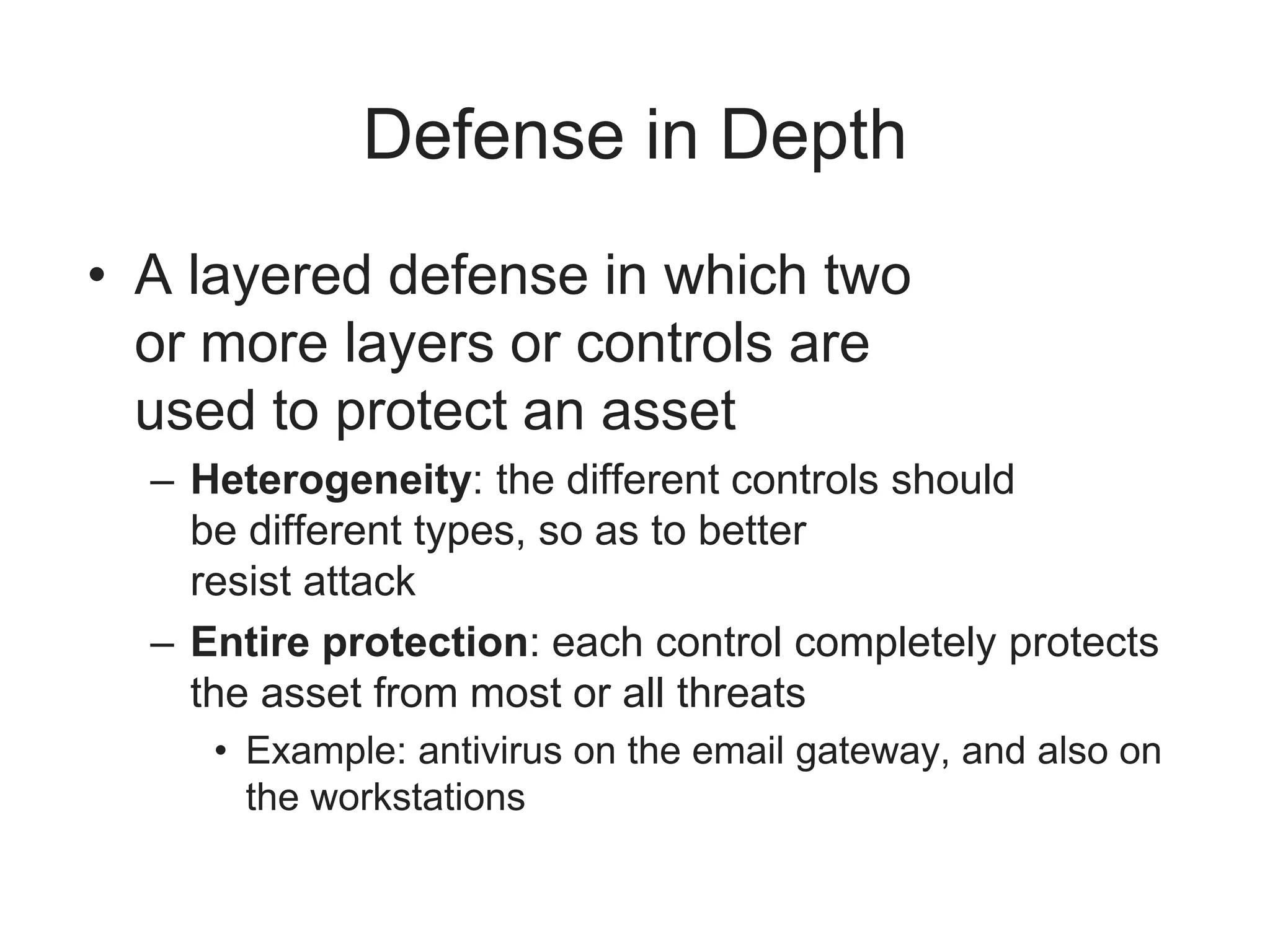 Defense in Depth
• A layered defense in which two
or more layers or controls are
used to protect an asset
– Heterogeneity: the different controls should
be different types, so as to better
resist attack
– Entire protection: each control completely protects
the asset from most or all threats
• Example: antivirus on the email gateway, and also on
the workstations
 