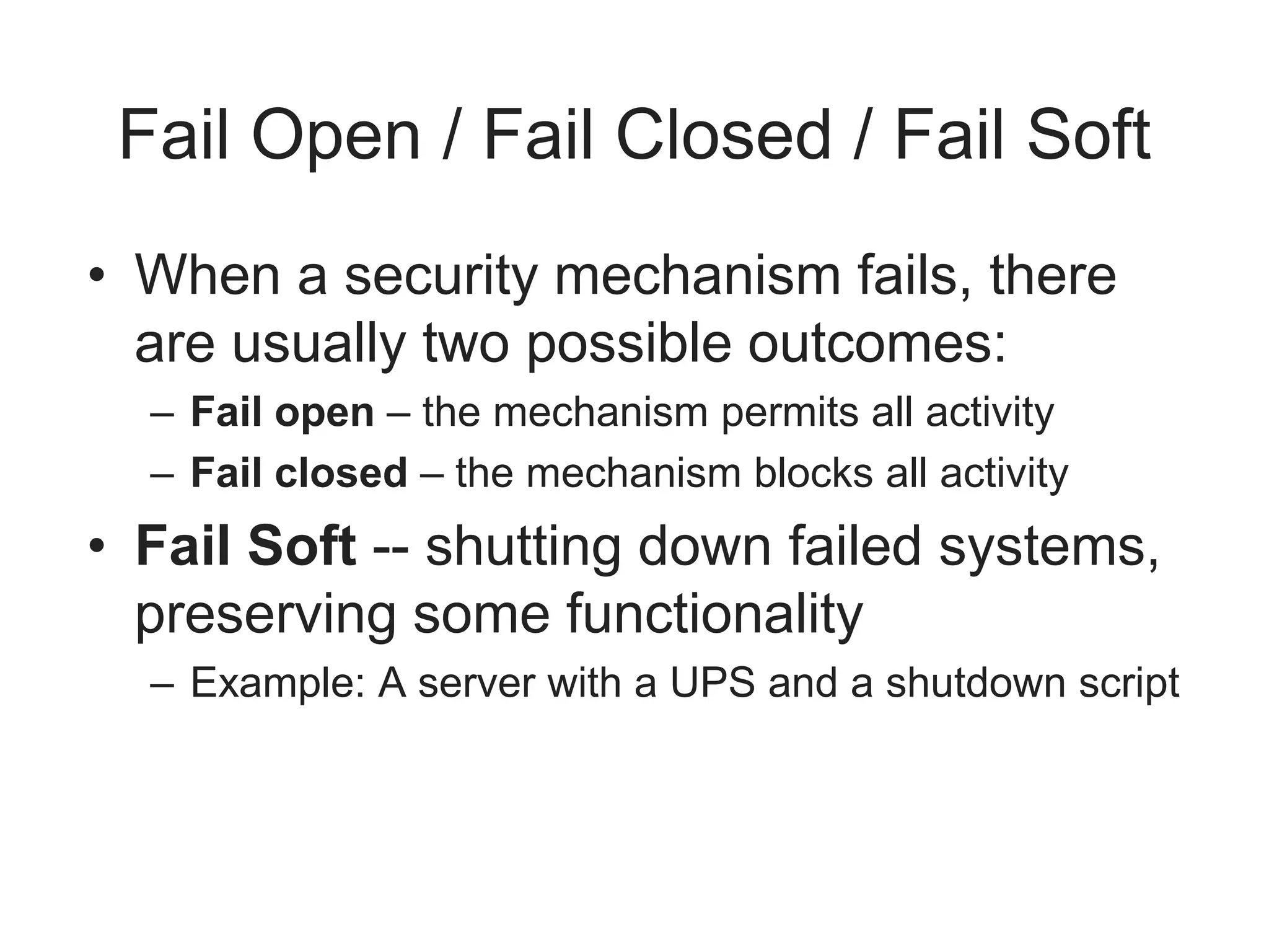 Fail Open / Fail Closed / Fail Soft
• When a security mechanism fails, there
are usually two possible outcomes:
– Fail open – the mechanism permits all activity
– Fail closed – the mechanism blocks all activity
• Fail Soft -- shutting down failed systems,
preserving some functionality
– Example: A server with a UPS and a shutdown script
 