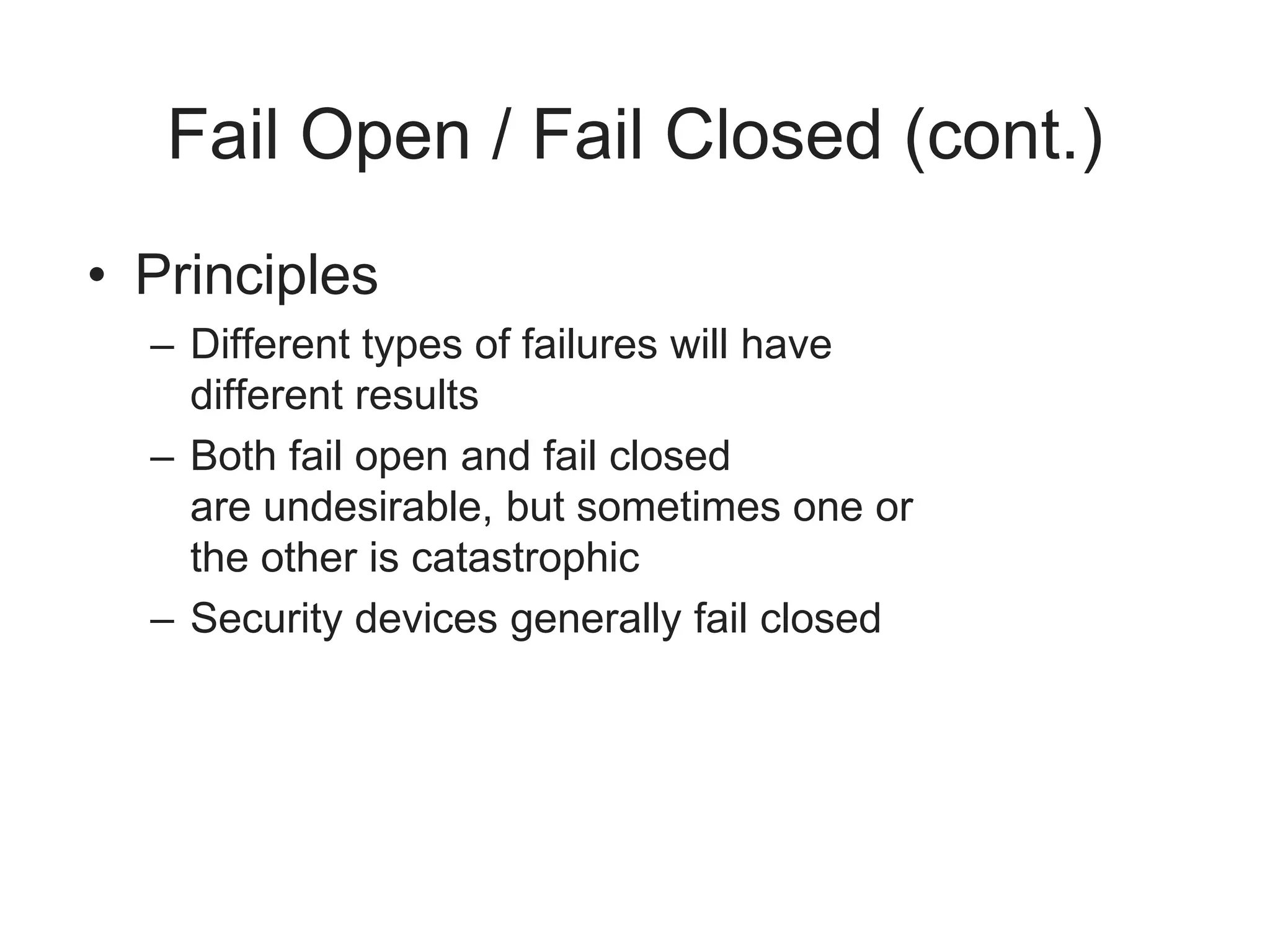 Fail Open / Fail Closed (cont.)
• Principles
– Different types of failures will have
different results
– Both fail open and fail closed
are undesirable, but sometimes one or
the other is catastrophic
– Security devices generally fail closed
 