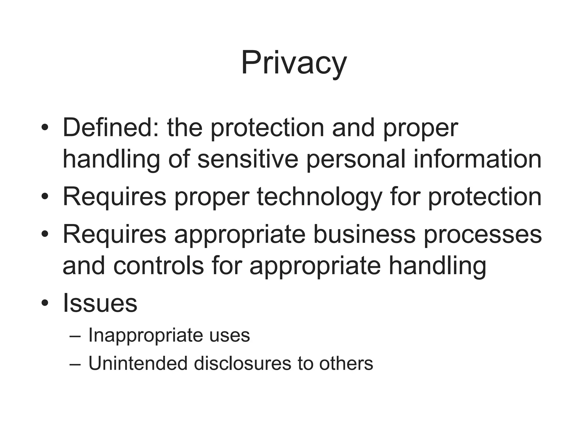Privacy
• Defined: the protection and proper
handling of sensitive personal information
• Requires proper technology for protection
• Requires appropriate business processes
and controls for appropriate handling
• Issues
– Inappropriate uses
– Unintended disclosures to others
 