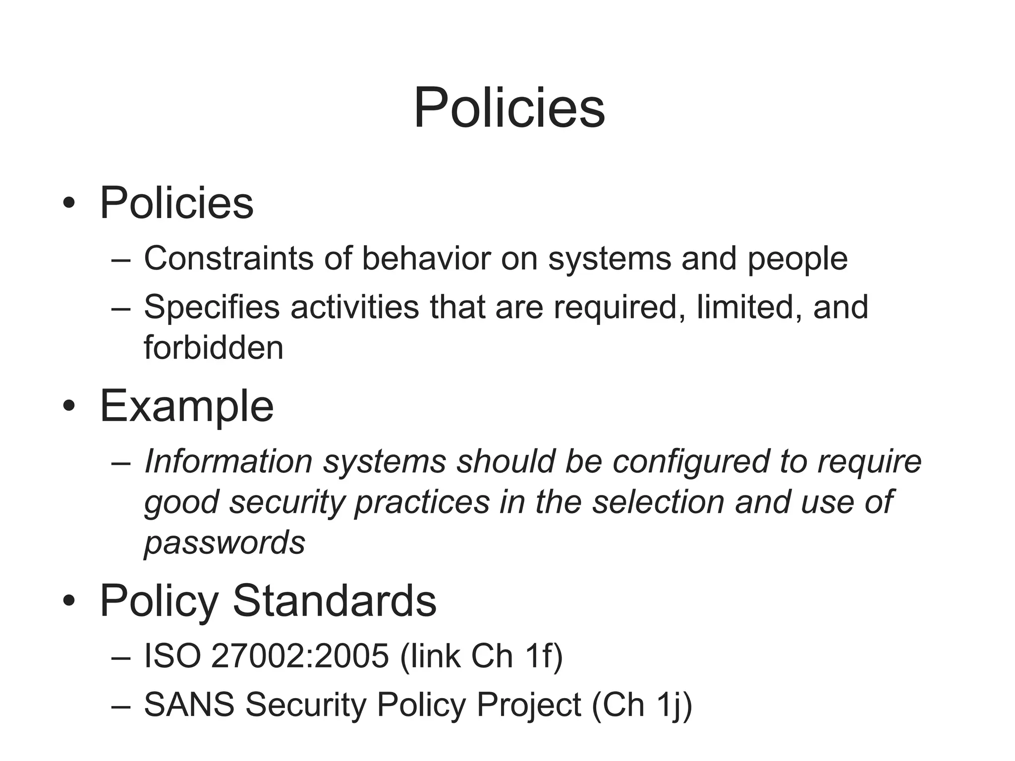 Policies
• Policies
– Constraints of behavior on systems and people
– Specifies activities that are required, limited, and
forbidden
• Example
– Information systems should be configured to require
good security practices in the selection and use of
passwords
• Policy Standards
– ISO 27002:2005 (link Ch 1f)
– SANS Security Policy Project (Ch 1j)
 