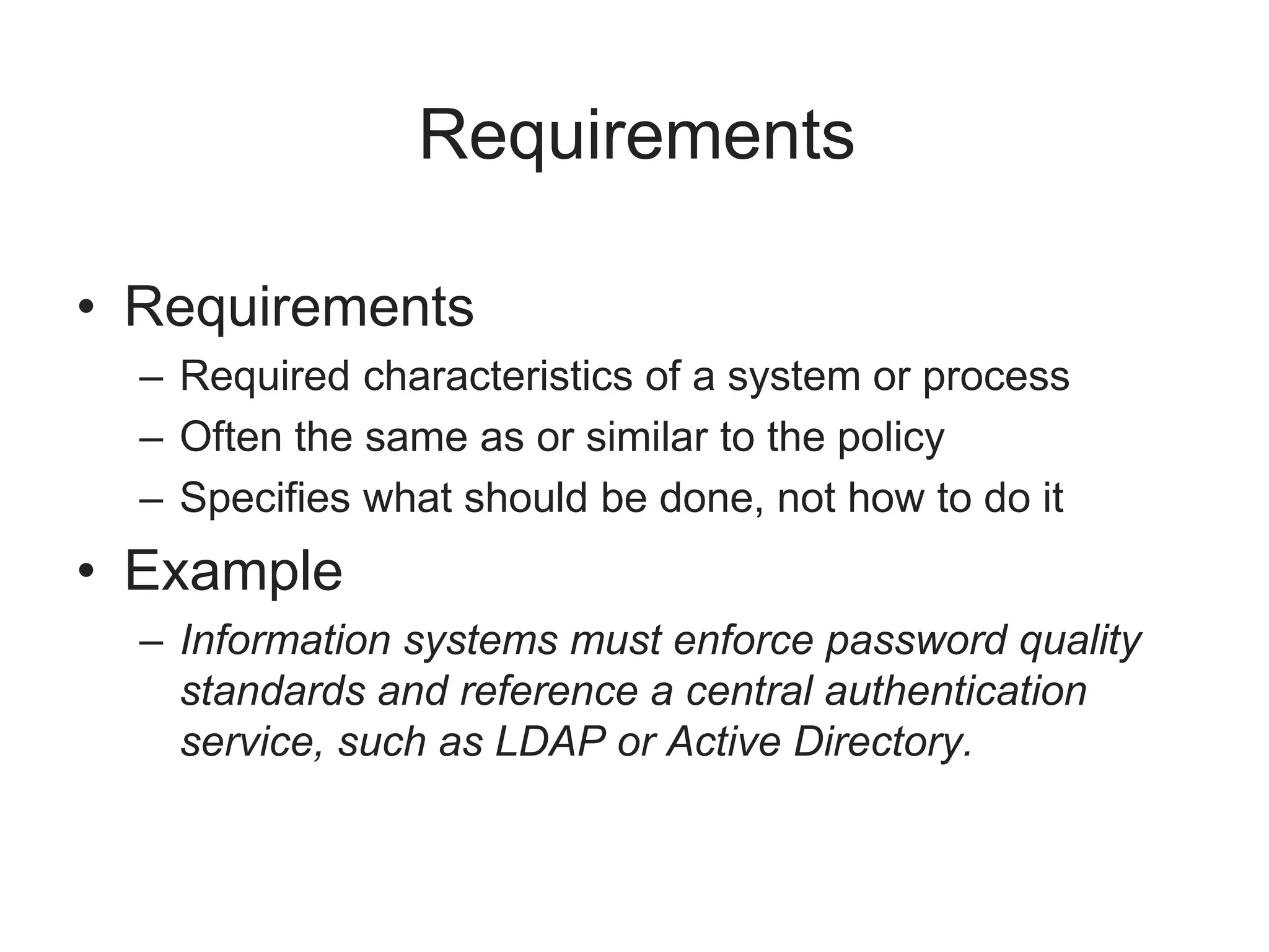 Requirements
• Requirements
– Required characteristics of a system or process
– Often the same as or similar to the policy
– Specifies what should be done, not how to do it
• Example
– Information systems must enforce password quality
standards and reference a central authentication
service, such as LDAP or Active Directory.
 