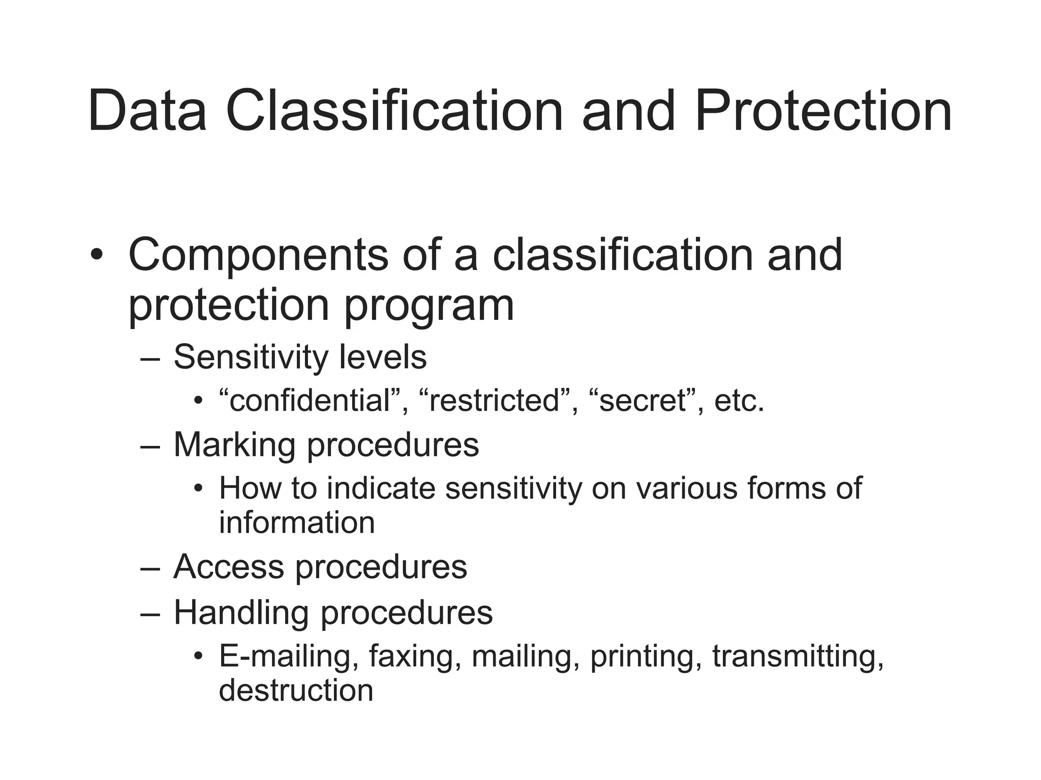 Data Classification and Protection
• Components of a classification and
protection program
– Sensitivity levels
• “confidential”, “restricted”, “secret”, etc.
– Marking procedures
• How to indicate sensitivity on various forms of
information
– Access procedures
– Handling procedures
• E-mailing, faxing, mailing, printing, transmitting,
destruction
 