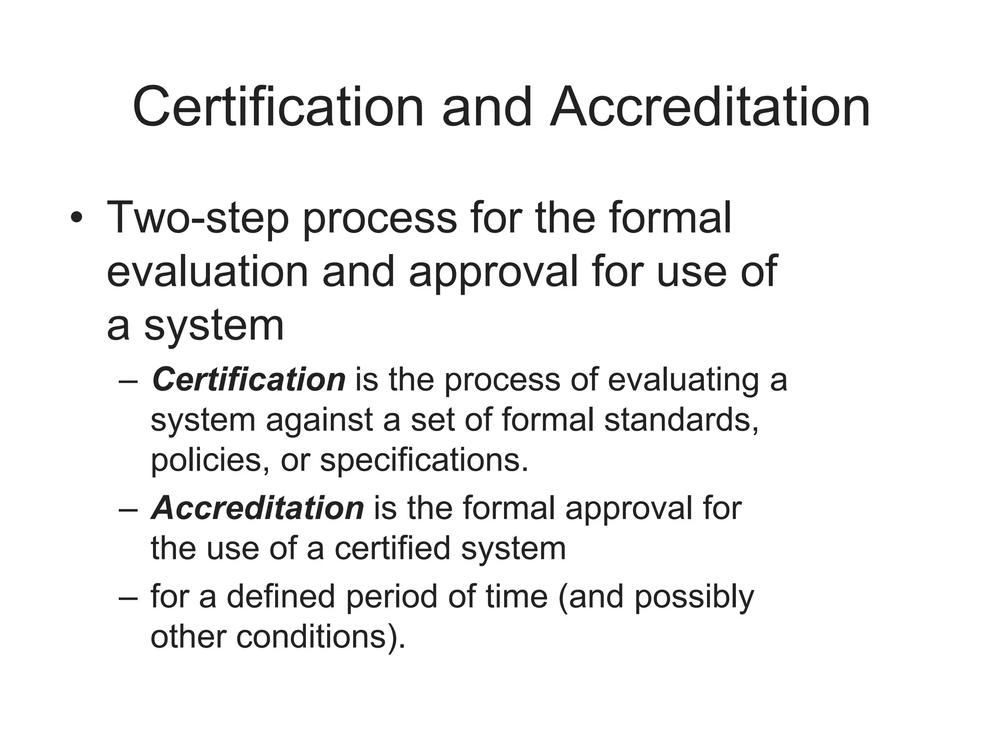 Certification and Accreditation
• Two-step process for the formal
evaluation and approval for use of
a system
– Certification is the process of evaluating a
system against a set of formal standards,
policies, or specifications.
– Accreditation is the formal approval for
the use of a certified system
– for a defined period of time (and possibly
other conditions).
 