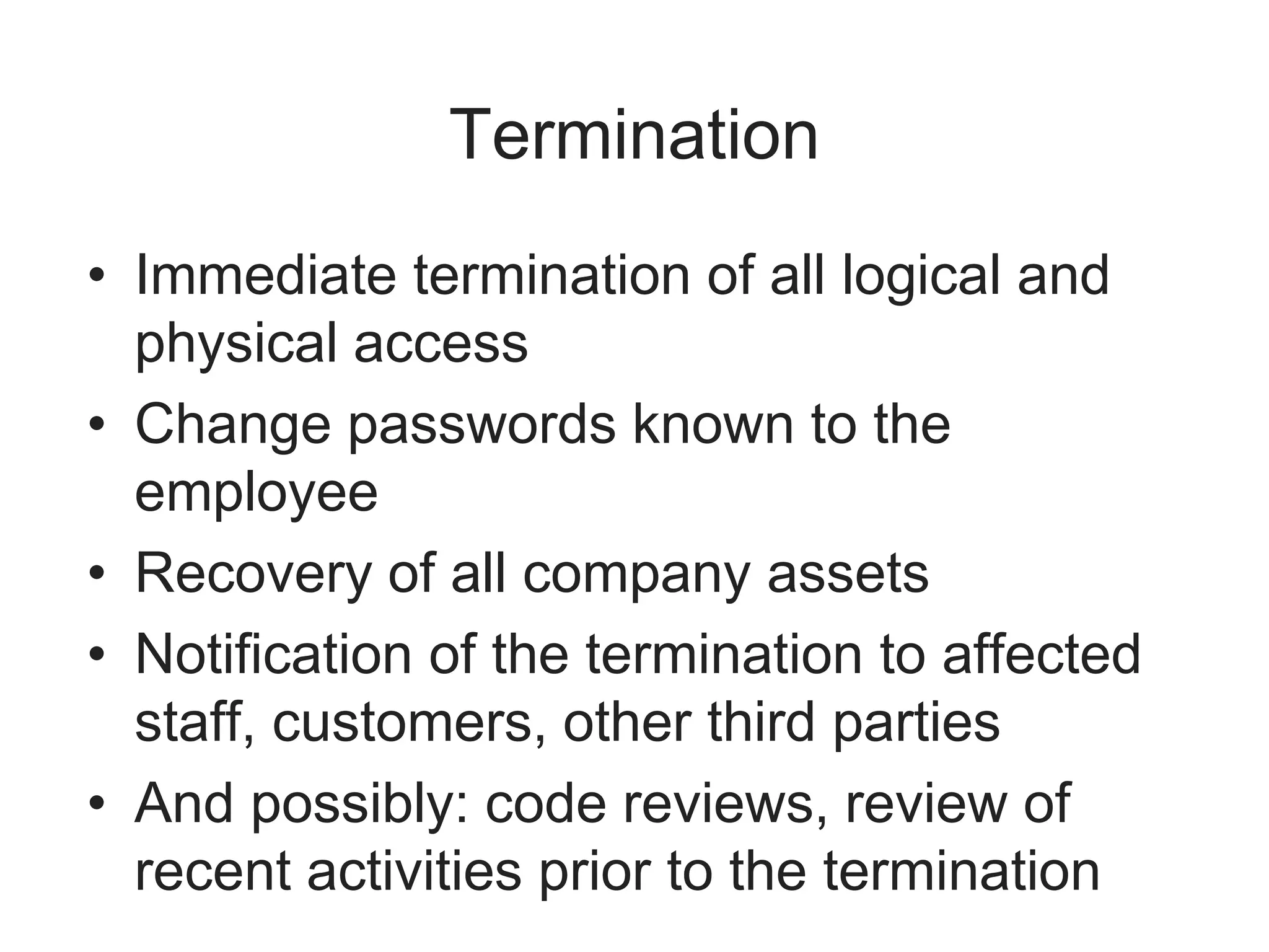 Termination
• Immediate termination of all logical and
physical access
• Change passwords known to the
employee
• Recovery of all company assets
• Notification of the termination to affected
staff, customers, other third parties
• And possibly: code reviews, review of
recent activities prior to the termination
 