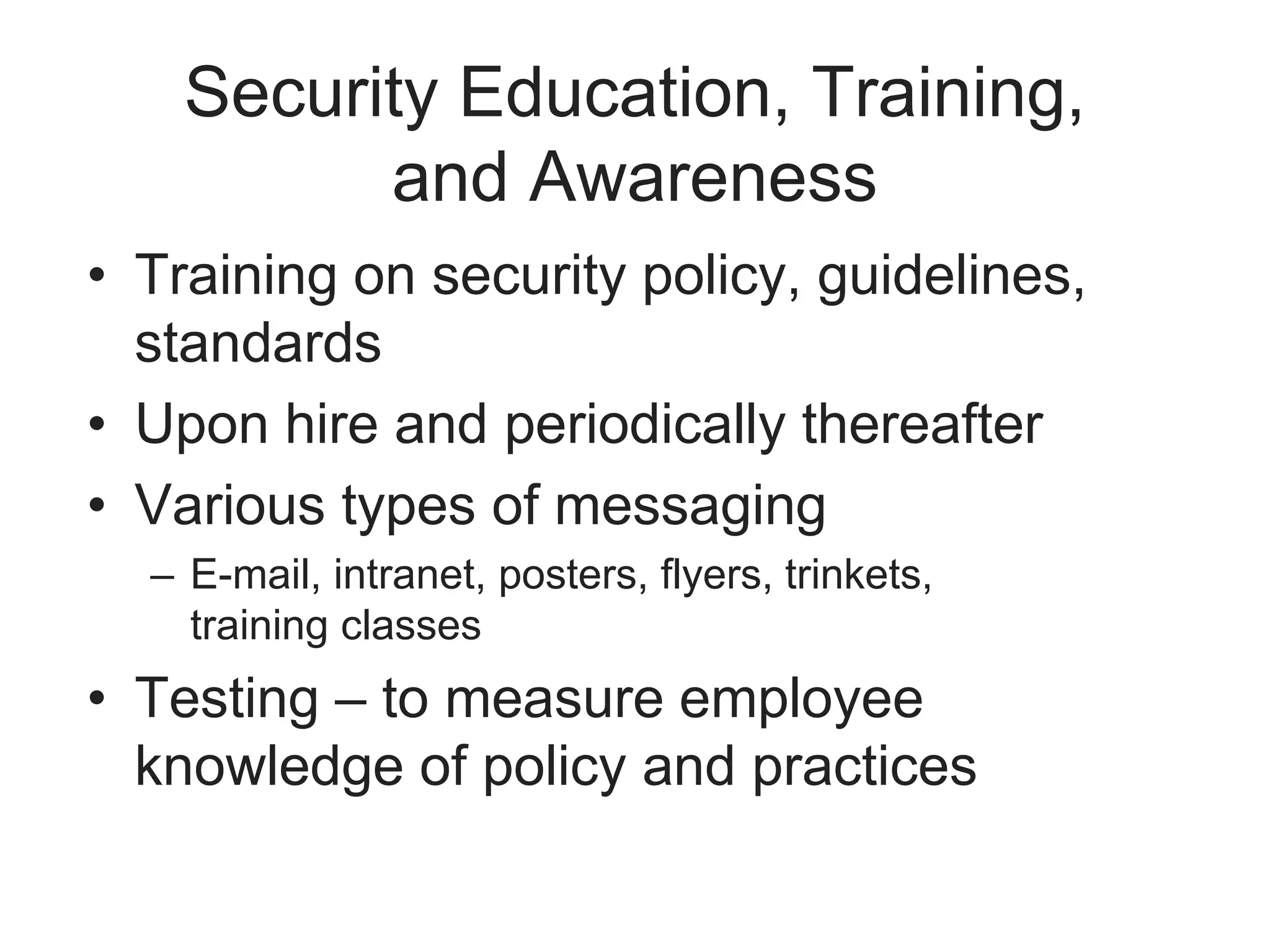 Security Education, Training,
and Awareness
• Training on security policy, guidelines,
standards
• Upon hire and periodically thereafter
• Various types of messaging
– E-mail, intranet, posters, flyers, trinkets,
training classes
• Testing – to measure employee
knowledge of policy and practices
 