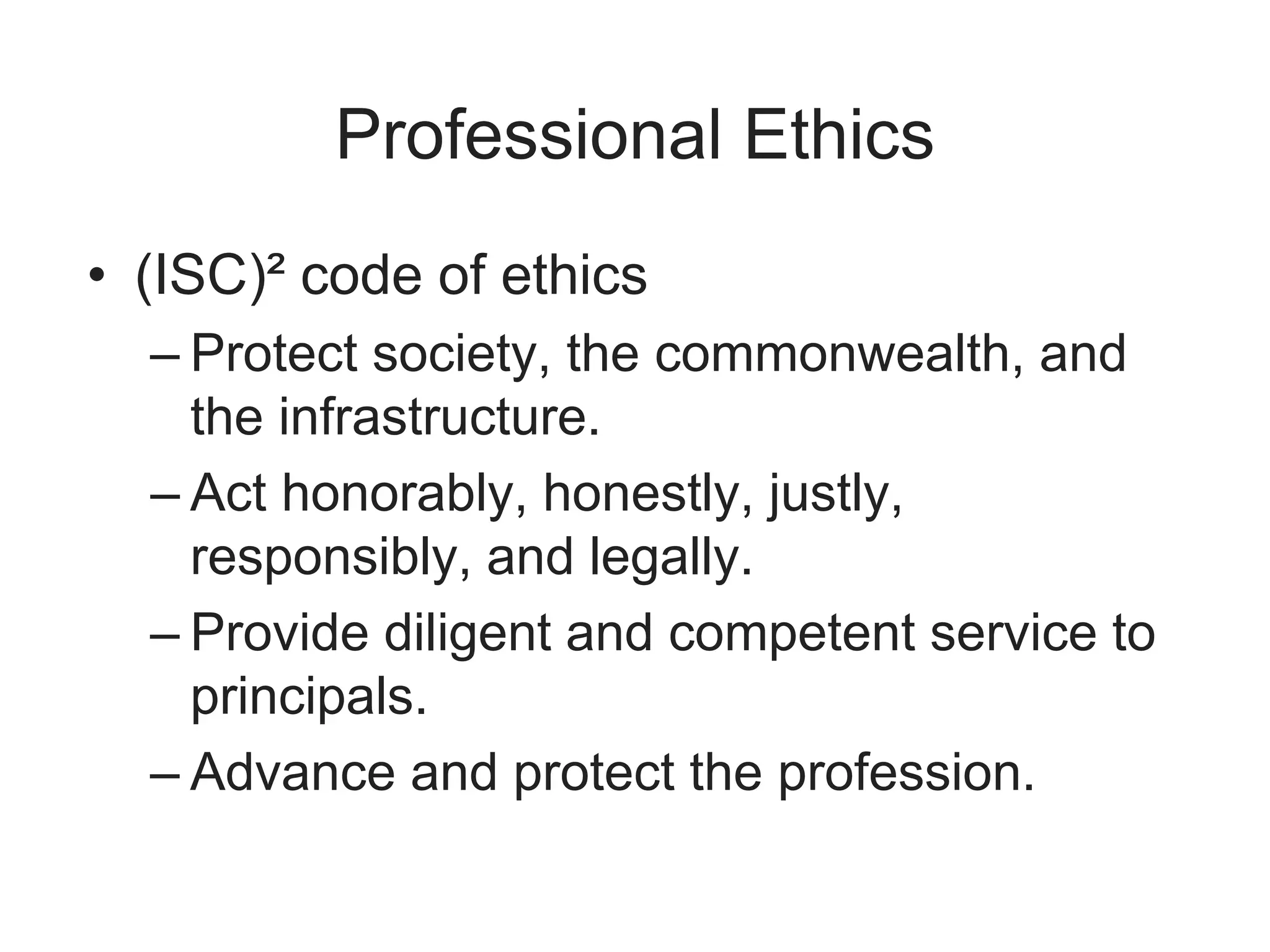 Professional Ethics
• (ISC)² code of ethics
– Protect society, the commonwealth, and
the infrastructure.
– Act honorably, honestly, justly,
responsibly, and legally.
– Provide diligent and competent service to
principals.
– Advance and protect the profession.
 