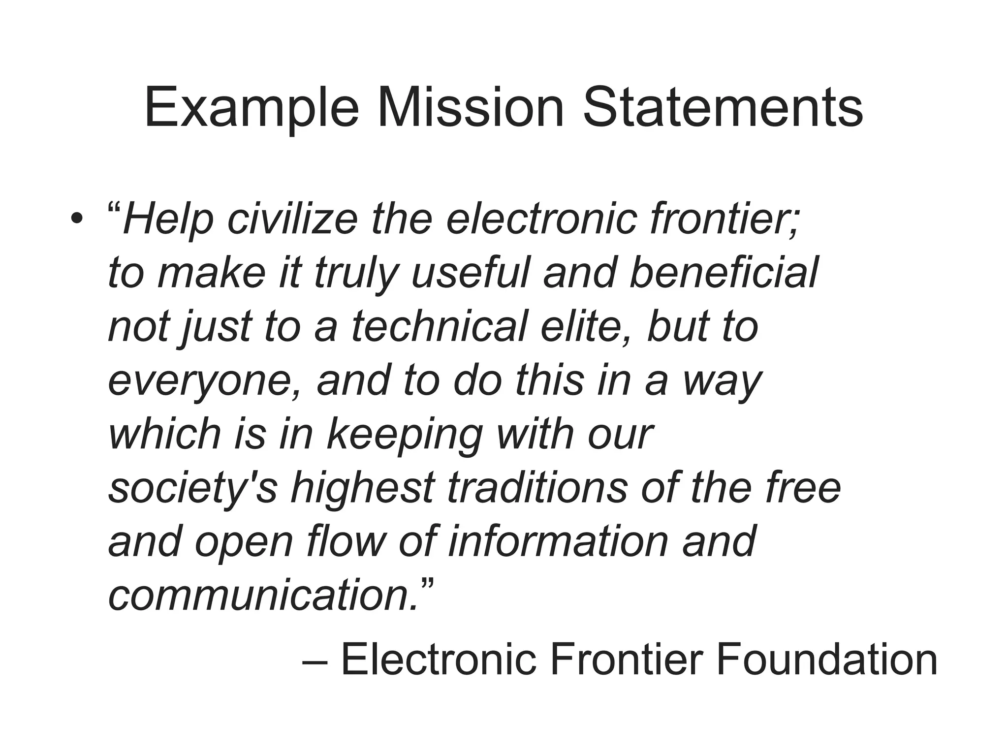 Example Mission Statements
• “Help civilize the electronic frontier;
to make it truly useful and beneficial
not just to a technical elite, but to
everyone, and to do this in a way
which is in keeping with our
society's highest traditions of the free
and open flow of information and
communication.”
– Electronic Frontier Foundation
 