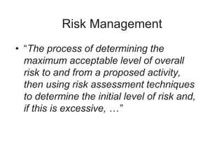 Risk Management
• “The process of determining the
maximum acceptable level of overall
risk to and from a proposed activity,
then using risk assessment techniques
to determine the initial level of risk and,
if this is excessive, …”
 