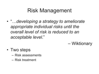 Risk Management
• “…developing a strategy to ameliorate
appropriate individual risks until the
overall level of risk is reduced to an
acceptable level.”
– Wiktionary
• Two steps
– Risk assessments
– Risk treatment
 