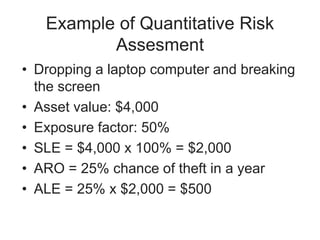 Example of Quantitative Risk
Assesment
• Dropping a laptop computer and breaking
the screen
• Asset value: $4,000
• Exposure factor: 50%
• SLE = $4,000 x 100% = $2,000
• ARO = 25% chance of theft in a year
• ALE = 25% x $2,000 = $500
 
