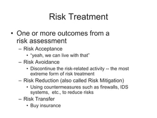 Risk Treatment
• One or more outcomes from a
risk assessment
– Risk Acceptance
• “yeah, we can live with that”
– Risk Avoidance
• Discontinue the risk-related activity -- the most
extreme form of risk treatment
– Risk Reduction (also called Risk Mitigation)
• Using countermeasures such as firewalls, IDS
systems, etc., to reduce risks
– Risk Transfer
• Buy insurance
 