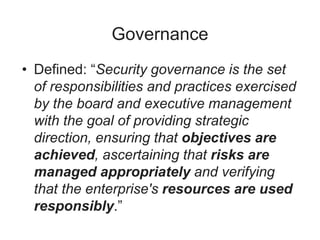 Governance
• Defined: “Security governance is the set
of responsibilities and practices exercised
by the board and executive management
with the goal of providing strategic
direction, ensuring that objectives are
achieved, ascertaining that risks are
managed appropriately and verifying
that the enterprise's resources are used
responsibly.”
 