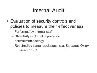 Internal Audit
• Evaluation of security controls and
policies to measure their effectiveness
– Performed by internal staff
– Objectivity is of vital importance
– Formal methodology
– Required by some regulations, e.g. Sarbanes Oxley
• Links Ch 1k, 1l
 