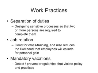 Work Practices
• Separation of duties
– Designing sensitive processes so that two
or more persons are required to
complete them
• Job rotation
– Good for cross-training, and also reduces
the likelihood that employees will collude
for personal gain
• Mandatory vacations
– Detect / prevent irregularities that violate policy
and practices
 