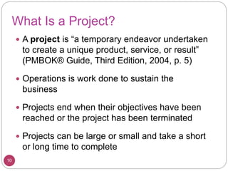 What Is a Project?
 A project is “a temporary endeavor undertaken
to create a unique product, service, or result”
(PMBOK® Guide, Third Edition, 2004, p. 5)
 Operations is work done to sustain the
business
 Projects end when their objectives have been
reached or the project has been terminated
 Projects can be large or small and take a short
or long time to complete
10
 