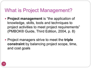 What is Project Management?
 Project management is “the application of
knowledge, skills, tools and techniques to
project activities to meet project requirements”
(PMBOK® Guide, Third Edition, 2004, p. 8)
 Project managers strive to meet the triple
constraint by balancing project scope, time,
and cost goals
15
 